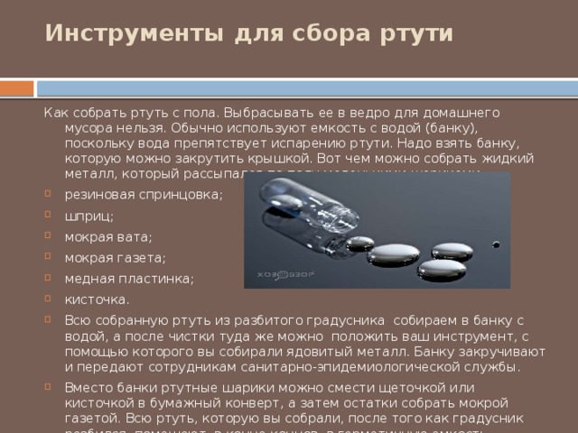 Инструменты для сбора ртути   Как собрать ртуть с пола. Выбрасывать ее в ведро для домашнего мусора нельзя. Обычно используют емкость с водой (банку), поскольку вода препятствует испарению ртути. Надо взять банку, которую можно закрутить крышкой. Вот чем можно собрать жидкий металл, который рассыпался по полу маленькими шариками: резиновая спринцовка; шприц; мокрая вата; мокрая газета; медная пластинка; кисточка. Всю собранную ртуть из разбитого градусника собираем в банку с водой, а после чистки туда же можно положить ваш инструмент, с помощью которого вы собирали ядовитый металл. Банку закручивают и передают сотрудникам санитарно-эпидемиологической службы. Вместо банки ртутные шарики можно смести щеточкой или кисточкой в бумажный конверт, а затем остатки собрать мокрой газетой. Всю ртуть, которую вы собрали, после того как градусник разбился, помещают, в конце концов, в герметичную емкость, прочный полиэтиленовый пакет или резиновую перчатку. 