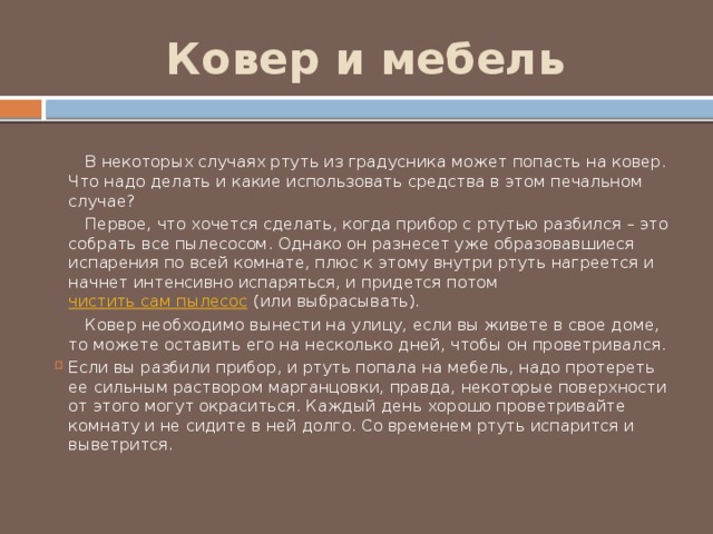 Ковер и мебель  В некоторых случаях ртуть из градусника может попасть на ковер. Что надо делать и какие использовать средства в этом печальном случае?  Первое, что хочется сделать, когда прибор с ртутью разбился – это собрать все пылесосом. Однако он разнесет уже образовавшиеся испарения по всей комнате, плюс к этому внутри ртуть нагреется и начнет интенсивно испаряться, и придется потом чистить сам пылесос (или выбрасывать).  Ковер необходимо вынести на улицу, если вы живете в свое доме, то можете оставить его на несколько дней, чтобы он проветривался. Если вы разбили прибор, и ртуть попала на мебель, надо протереть ее сильным раствором марганцовки, правда, некоторые поверхности от этого могут окраситься. Каждый день хорошо проветривайте комнату и не сидите в ней долго. Со временем ртуть испарится и выветрится. 