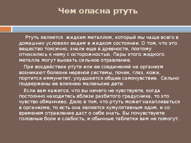 Чем опасна ртуть    Ртуть является жидким металлом, который мы чаще всего в домашних условиях видим в жидком состоянии. О том, что это вещество токсично, знали еще в древности, поэтому относились к нему с осторожностью. Пары этого жидкого металла могут вызвать сильное отравление.  При воздействии ртути или ее соединений на организм возникают болезни нервной системы, почек, глаз, кожи, портится иммунитет, ухудшается общее самочувствие. Сильно подвержены ее влиянию маленькие дети.  Если вам кажется, что вы ничего не чувствуете, когда постоянно находитесь вблизи разбитого градусника, то это чувство обманчиво. Дело в том, что ртуть может накапливаться в организме, то есть она является кумулятивным ядом, и со временем отравление даст о себе знать. Вы почувствуете головные боли и слабость, и обычные таблетки вам не помогут. 