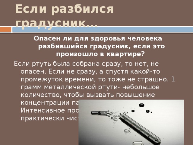 Если разбился градусник… Опасен ли для здоровья человека разбившийся градусник, если это произошло в квартире? Если ртуть была собрана сразу, то нет, не опасен. Если не сразу, а спустя какой-то промежуток времени, то тоже не страшно. 1 грамм металлической ртути- небольшое количество, чтобы вызвать повышение концентрации паров до критически величин. Интенсивное проветривание- и воздух практически чист. 