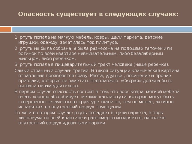 Опасность существует в следующих случаях:   1. ртуть попала на мягкую мебель, ковры, щели паркета, детские игрушки, одежду, закатилась под плинтуса. 2. ртуть не была собрана, а была разнесена на подошвах тапочек или ботинок по всей квартире невнимательным, либо безалаберным жильцом, либо ребенком. 3. ртуть попала в пищеварительный тракт человека (чаще ребенка). Самый страшный случай- третий. В такой ситуации клиническая картина отравления проявляется сразу: Рвота, удушье , посинение и прочие признаки, которые не заметить невозможно. «Скорая» должна быть вызвана незамедлительно. В первом случае опасность состоит в том, что ворс ковра, мягкой мебели очень хорошо абсорбирует  мелкие капли ртути, которые могут быть совершенно незаметны в структуре ткани но, тем не менее, активно испаряться во внутренний воздух помещения. То же и во втором случае: ртуть попадает в щели паркета, в поры линолеума по всей квартире и равномерно испаряется, наполняя внутренний воздух ядовитыми парами. 