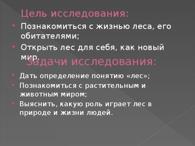 Цель исследования: Познакомиться с жизнью леса, его обитателями; Открыть лес для себя, как новый мир. Задачи исследования: Дать определение понятию «лес»; Познакомиться с растительным и животным миром; Выяснить, какую роль играет лес в природе и жизни людей. 