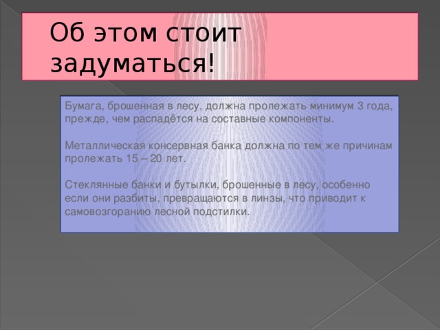 Об этом стоит задуматься! Бумага, брошенная в лесу, должна пролежать минимум 3 года, прежде, чем распадётся на составные компоненты. Металлическая консервная банка должна по тем же причинам пролежать 15 – 20 лет. Стеклянные банки и бутылки, брошенные в лесу, особенно если они разбиты, превращаются в линзы, что приводит к самовозгоранию лесной подстилки.   