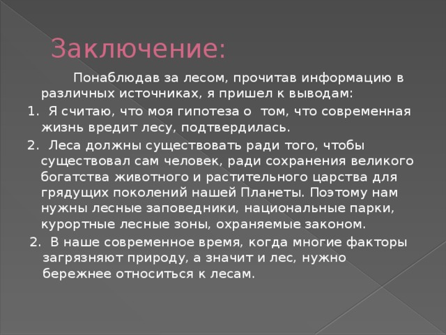 Заключение:  Понаблюдав за лесом, прочитав информацию в различных источниках, я пришел к выводам: 1. Я считаю, что моя гипотеза о том, что современная жизнь вредит лесу, подтвердилась. 2. Леса должны существовать ради того, чтобы существовал сам человек, ради сохранения великого богатства животного и растительного царства для грядущих поколений нашей Планеты. Поэтому нам нужны лесные заповедники, национальные парки, курортные лесные зоны, охраняемые законом.  2. В наше современное время, когда многие факторы загрязняют природу, а значит и лес, нужно бережнее относиться к лесам. 