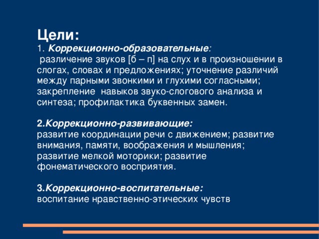 Цели:  1. Коррекционно-образовательные :  различение звуков [б – п] на слух и в произношении в слогах, словах и предложениях; уточнение различий между парными звонкими и глухими согласными; закрепление навыков звуко-слогового анализа и синтеза; профилактика буквенных замен. 2 .Коррекционно-развивающие: развитие координации речи с движением; развитие внимания, памяти, воображения и мышления; развитие мелкой моторики; развитие фонематического восприятия. 3. Коррекционно-воспитательные:  воспитание нравственно-этических чувств . 