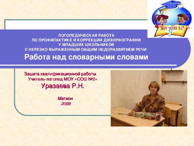 ЛОГОПЕДИЧЕСКАЯ РАБОТА  ПО ПРОФИЛАКТИКЕ И КОРРЕКЦИИ ДИЗОРФОГРАФИИ  У МЛАДШИХ ШКОЛЬНИКОВ  С НЕРЕЗКО ВЫРАЖЕННЫМ ОБЩИМ НЕДОРАЗВИТИЕМ РЕЧИ   Работа над словарными словами Защита квалификационной работы Учитель-логопед МОУ «СОШ №2» Уразаева Р.Н.  Мегион  2008 