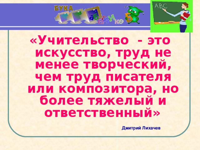 «Учительство - это искусство, труд не менее творческий, чем труд писателя или композитора, но более тяжелый и ответственный»     Дмитрий Лихачев 