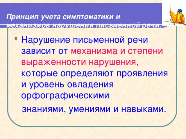  Принцип учета симптоматики и механизмов нарушения письменной речи.   Нарушение письменной речи зависит от механизма и степени выраженности нарушения, которые определяют проявления и уровень овладения орфографическими  знаниями, умениями и навыками. 