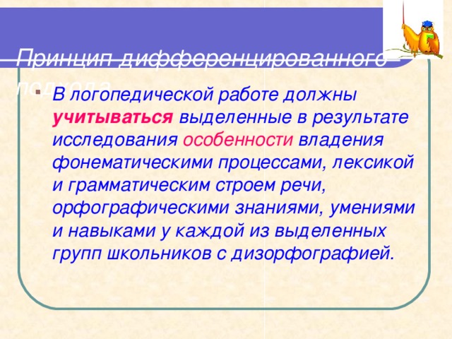  Принцип дифференцированного подхода   В логопедической работе должны учитываться выделенные в результате исследования особенности владения фонематическими процессами, лексикой и грамматическим строем речи, орфографическими знаниями, умениями и навыками у каждой из выделенных групп школьников с дизорфографией.  