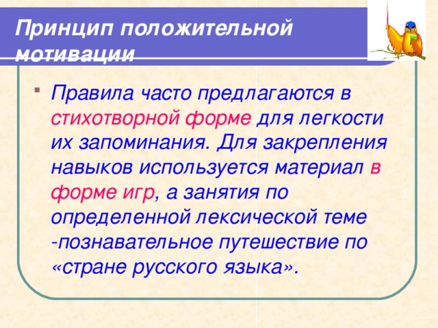 Принцип положительной мотивации Правила часто предлагаются в стихотворной форме для легкости их запоминания. Для закрепления навыков используется материал в форме игр , а занятия по определенной лексической теме -познавательное путешествие по «стране русского языка».   