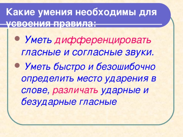 Какие умения необходимы для усвоения правила:  Уметь дифференцировать гласные и согласные звуки.  Уметь быстро и безошибочно определить место ударения в слове, различать ударные и безударные гласные   