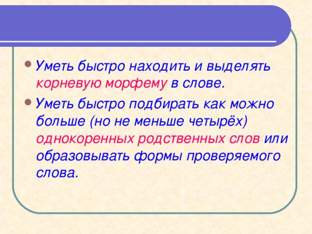 Уметь быстро находить и выделять корневую морфему в слове. Уметь быстро подбирать как можно больше (но не меньше четырёх) однокоренных родственных слов или образовывать формы проверяемого слова.   