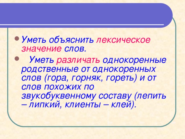Уметь объяснить лексическое значение слов.  Уметь различать однокоренные родственные от однокоренных слов (гора, горняк, гореть) и от слов похожих по  звукобуквенному составу (лепить – липкий, клиенты – клей).  