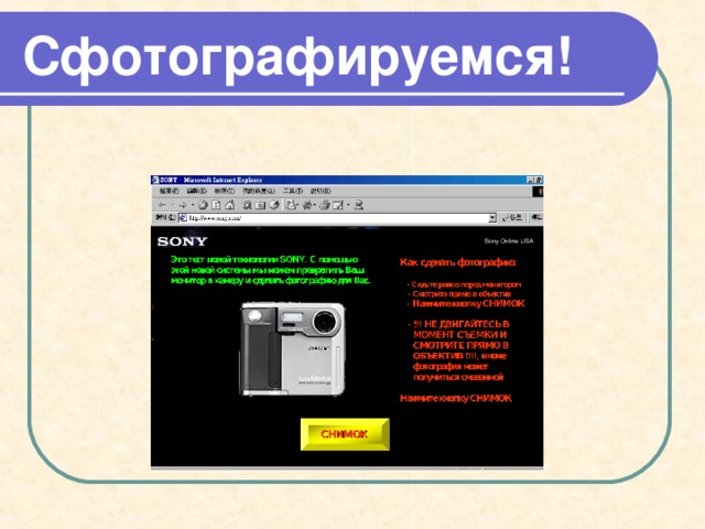 Сфотографируемся! Получилось очень похоже, не правда ли? А теперь нажми ESC и ДАВАЙ РАБОТАЙ!! Это тест новой технологии SONY. С помощью этой новой системы мы можем превратить Ваш монитор в камеру и сделать фотографию для Вас. ПОДВИНЬТЕСЬ НЕМНОГО ВЛЕВО!!! Вы не полностью на фотографии … Улыбайтесь …. Как сделать фотографию:   - Сядьте ровно перед монитором  - Смотрите прямо в объектив  - Нажмите кнопку СНИМОК - !!! НЕ ДВИГАЙТЕСЬ В МОМЕНТ СЪЕМКИ И СМОТРИТЕ ПРЯМО В ОБЪЕКТИВ !!!!, иначе фотография может получиться смазанной  - !!! НЕ ДВИГАЙТЕСЬ В МОМЕНТ СЪЕМКИ И СМОТРИТЕ ПРЯМО В ОБЪЕКТИВ !!!!, иначе фотография может получиться смазанной Нажмите кнопку СНИМОК 100% Complete ПРОСМОТР СНИМОК СНИМОК  
