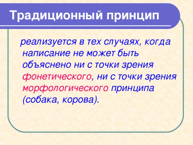  Традиционный принцип   реализуется в тех случаях, когда написание не может быть объяснено ни с точки зрения фонетического , ни с точки зрения морфологического принципа (собака, корова). 