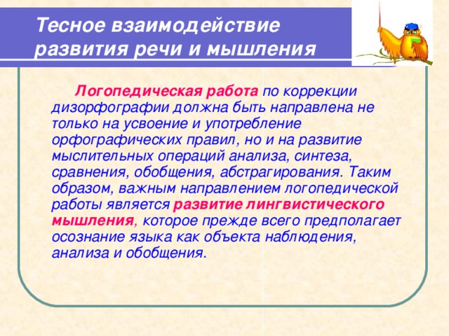 Тесное взаимодействие развития речи и мышления     Логопедическая работа по коррекции дизорфографии должна быть направлена не только на усвоение и употребление орфографических правил, но и на развитие мыслительных операций анализа, синтеза, сравнения, обобщения, абстрагирования. Таким образом, важным направлением логопедической работы является развитие лингвистического мышления , которое прежде всего предполагает осознание языка как объекта наблюдения, анализа и обобщения.  