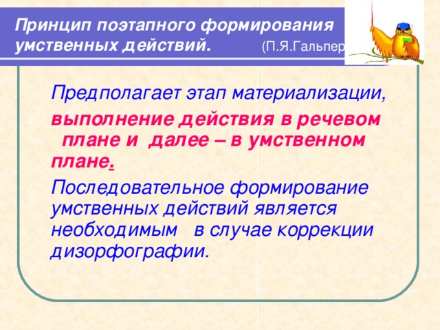 Принцип поэтапного формирования умственных действий.  (П.Я.Гальперин)   Предполагает этап материализации,  выполнение действия в речевом плане и далее  – в умственном плане .  Последовательное формирование умственных действий является необходимым в случае коррекции дизорфографии.   