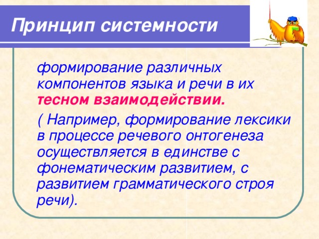 Принцип системности  формирование различных компонентов языка и речи в их тесном взаимодействии.  ( Например, формирование лексики в процессе речевого онтогенеза осуществляется в единстве с фонематическим развитием, с развитием грамматического строя речи). 