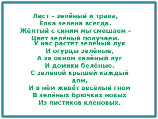 Лист – зелёный и трава,  Ёлка зелена всегда.  Жёлтый с синим мы смешаем –  Цвет зелёный получаем. У нас растёт зелёный лук  И огурцы зелёные,  А за окном зелёный луг  И домики белёные.  С зелёной крышей каждый дом,  И в нём живёт весёлый гном  В зелёных брючках новых  Из листиков кленовых. 