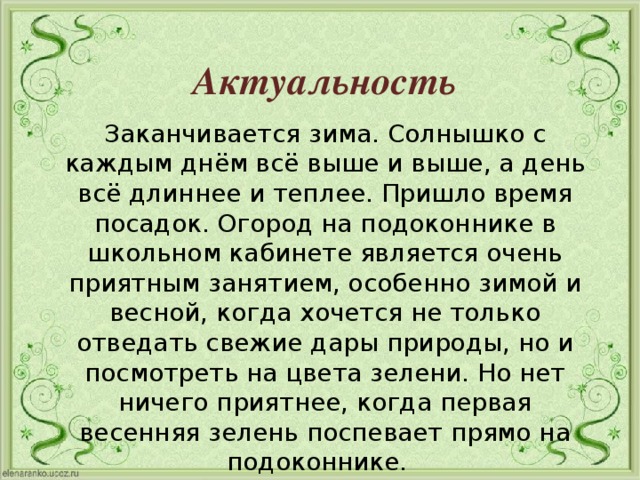  Актуальность Заканчивается зима. Солнышко с каждым днём всё выше и выше, а день всё длиннее и теплее. Пришло время посадок. Огород на подоконнике в школьном кабинете является очень приятным занятием, особенно зимой и весной, когда хочется не только отведать свежие дары природы, но и посмотреть на цвета зелени. Но нет ничего приятнее, когда первая весенняя зелень поспевает прямо на подоконнике. 