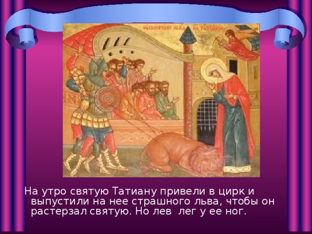  На утро святую Татиану привели в цирк и выпустили на нее страшного льва, чтобы он растерзал святую. Но лев лег у ее ног. 