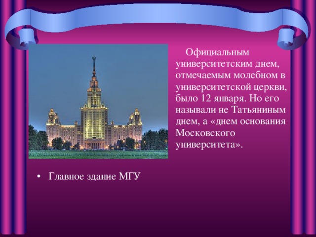  Официальным университетским днем, отмечаемым молебном в университетской церкви, было 12 января. Но его называли не Татьяниным днем, а «днем основания Московского университета».    Главное здание МГУ 
