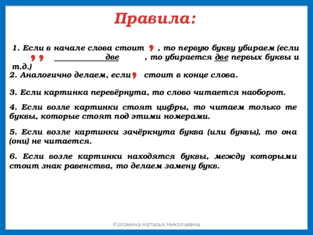 Правила: , ,, 1. Если в начале слова стоит , то первую букву убираем (если две , то убирается две первых буквы и т.д.) , 2. Аналогично делаем, если стоит в конце слова. 3. Если картинка перевёрнута, то слово читается наоборот. 4. Если возле картинки стоят цифры, то читаем только те буквы, которые стоят под этими номерами. 5. Если возле картинки зачёркнута буква (или буквы), то она (они) не читается. 6. Если возле картинки находятся буквы, между которыми стоит знак равенства, то делаем замену букв. Коломина Наталья Николаевна