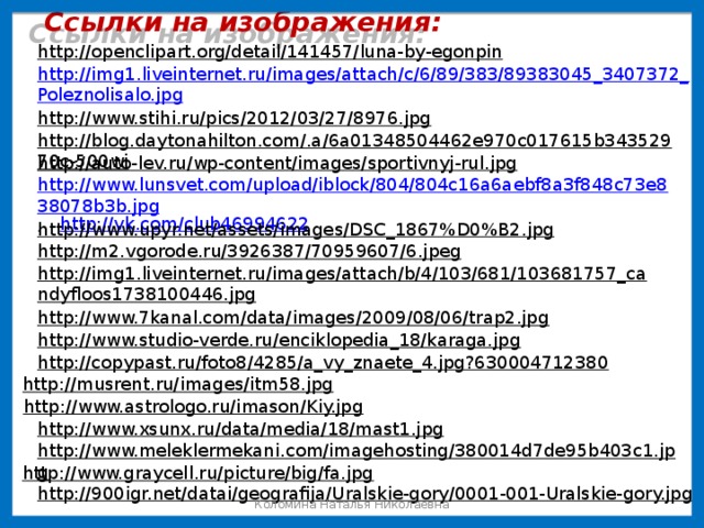 Ссылки на изображения: http://openclipart.org/detail/141457/luna-by-egonpin  http://img1.liveinternet.ru/images/attach/c/6/89/383/89383045_3407372_Poleznolisalo.jpg http://www.stihi.ru/pics/2012/03/27/8976.jpg  http://blog.daytonahilton.com/.a/6a01348504462e970c017615b34352970c-500wi  http://auto-lev.ru/wp-content/images/sportivnyj-rul.jpg  http://www.lunsvet.com/upload/iblock/804/804c16a6aebf8a3f848c73e838078b3b.jpg , http://vk.com/club46994622  http://www.upyr.net/assets/images/DSC_1867%D0%B2.jpg  http://m2.vgorode.ru/3926387/70959607/6.jpeg  http://img1.liveinternet.ru/images/attach/b/4/103/681/103681757_candyfloos1738100446.jpg  http://www.7kanal.com/data/images/2009/08/06/trap2.jpg  http://www.studio-verde.ru/enciklopedia_18/karaga.jpg  http://copypast.ru/foto8/4285/a_vy_znaete_4.jpg?630004712380  http://musrent.ru/images/itm58.jpg  http://www.astrologo.ru/imason/Kiy.jpg  http://www.xsunx.ru/data/media/18/mast1.jpg  http://www.meleklermekani.com/imagehosting/380014d7de95b403c1.jpg  http://www.graycell.ru/picture/big/fa.jpg  http://900igr.net/datai/geografija/Uralskie-gory/0001-001-Uralskie-gory.jpg  Коломина Наталья Николаевна