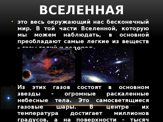 Вселенная это весь окружающий нас бесконечный мир. В той части Вселенной, которую мы можем наблюдать, в основной преобладают самые легкие из веществ – газы гелий и водород. Из этих газов состоят в основном звезды – огромные раскаленные небесные тела. Это самосветящиеся газовые шары. В центре их температура достигает миллионов градусов, а на поверхности – тысяч градусов.  