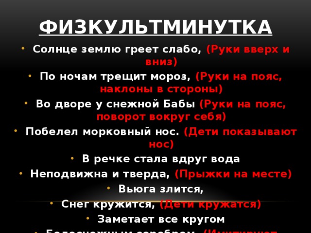 Физкультминутка Солнце землю греет слабо, (Руки вверх и вниз) По ночам трещит мороз, (Руки на пояс, наклоны в стороны) Во дворе у снежной Бабы (Руки на пояс, поворот вокруг себя) Побелел морковный нос. (Дети показывают нос) В речке стала вдруг вода Неподвижна и тверда, (Прыжки на месте) Вьюга злится, Снег кружится, (Дети кружатся) Заметает все кругом Белоснежным серебром. (Имитируют движения руками) 