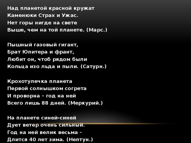 Над планетой красной кружат Каменюки Страх и Ужас. Нет горы нигде на свете Выше, чем на той планете. (Марс.)  Пышный газовый гигант, Брат Юпитера и франт, Любит он, чтоб рядом были Кольца изо льда и пыли. (Сатурн.)  Крохотулечка планета Первой солнышком согрета И проворна – год на ней Всего лишь 88 дней. (Меркурий.)  На планете синей-синей Дует ветер очень сильный. Год на ней велик весьма – Длится 40 лет зима. (Нептун.)  Только Солнце и Луна В небе ярче, чем она. Да и горячей планет В солнечной системе нет. (Венера.)  Великан-тяжеловес Мечет молнии с небес. Полосат он, словно кошка. Жаль, худеет понемножку. (Юпитер.)  На планете чудеса – Океаны и леса. Кислород есть в атмосфере, Дышат люди им и звери. (Земля.)  Он уже который век Среди братьев-римлян – грек И сквозь космоса тоску Мчится, лежа на боку. (Уран.) 