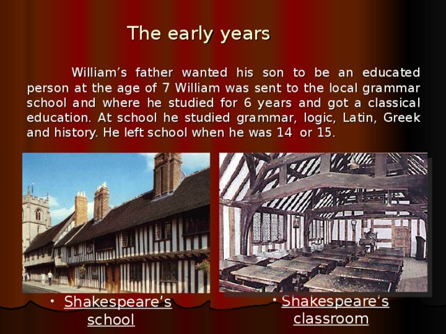 The early years  William’s father wanted his son to be an educated person at the age of 7 William was sent to the local grammar school and where he studied for 6 years and got a classical education. At school he studied grammar, logic, Latin, Greek and history. He left school when he was 14 or 15.  Shakespeare’s classroom  Shakespeare’s school  