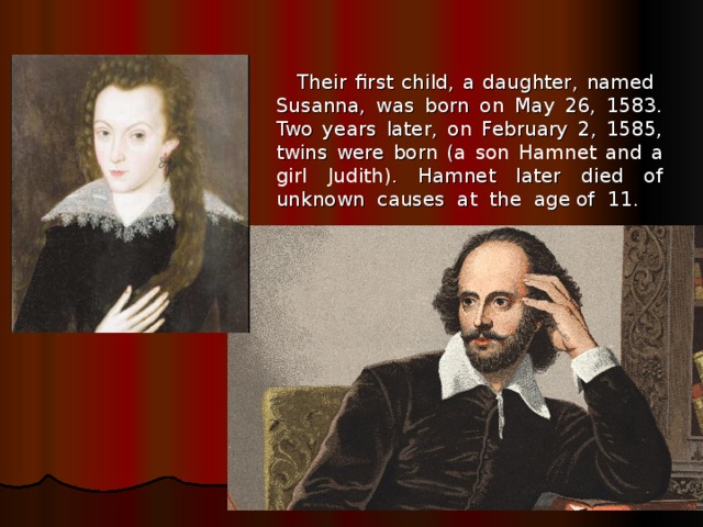 Their first child, a daughter, named Susanna, was born on May 26, 1583. Two years later, on February 2, 1585, twins were born ( a son Hamnet and a girl Judith) . Hamnet later died of unknown causes at the age of 11. 