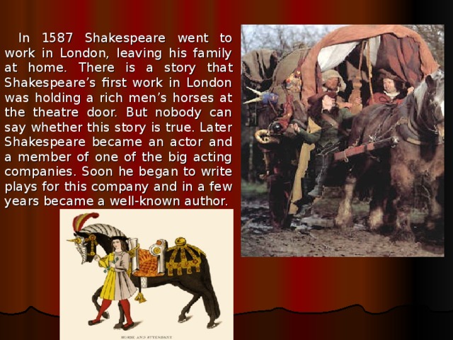 In 1587 Shakespeare went to work in London, leaving his family at home. There is a story that Shakespeare’s first work in London was holding a rich men’s horses at the theatre door. But nobody can say whether this story is true. Later Shakespeare became an actor and a member of one of the big acting companies. Soon he began to write plays for this company and in a few years became a well-known author. 