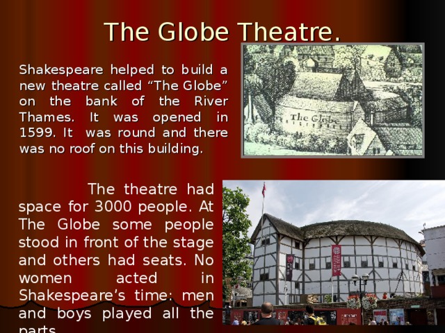 The Globe Theatre.   Shakespeare helped to build a new theatre called “The Globe” on the bank of the River Thames . It was opened in 1599. It was round and there was no roof on this building.  The theatre had space for 3000 people. At The Globe some people stood in front of the stage and others had seats. No women acted in Shakespeare’s time: men and boys played all the parts. 