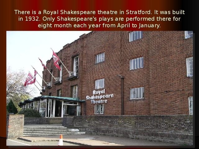 There is a Royal Shakespeare theatre in Stratford. It was built in 1932. Only Shakespeare's plays are performed there for eight month each year from April to January. 