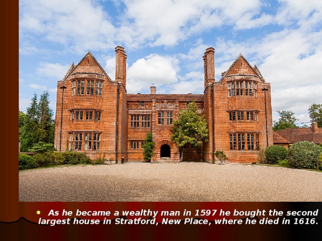 As he became a wealthy man  in 1597 he bought the second  largest house in Stratford, New Place , where he died in 1616.   