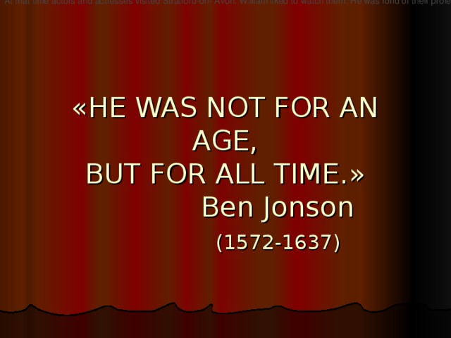 At that time actors and actresses visited Stratford-on- Avon. William liked to watch them. He was fond of their profession and he decided to become an actor  « HE WAS NOT FOR AN AGE,  BUT FOR ALL TIME. »  Ben Jonson   (1572-1637)    