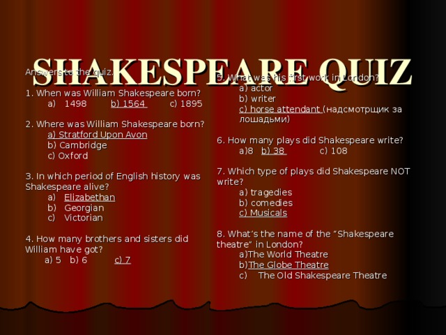  SHAKESPEARE QUIZ   Answers to the quiz. 1. When was William Shakespeare born? 1498 b) 1564 c) 1895 1498 b) 1564 c) 1895 2. Where was William Shakespeare born? a) Stratford Upon Avon b) Cambridge c) Oxford a) Stratford Upon Avon b) Cambridge c) Oxford 3. In which period of English history was Shakespeare alive? Elizabethan Georgian Victorian Elizabethan Georgian Victorian 4. How many brothers and sisters did William have got?  a) 5  b) 6  c) 7   5. What was his first work in London? a) actor b) writer c) horse attendant ( надсмотрщик за лошадьми ) a) actor b) writer c) horse attendant ( надсмотрщик за лошадьми ) 6. How many plays did Shakespeare write? 8  b) 38  c) 108 8  b) 38  c) 108 7. Which type of plays did Shakespeare NOT write? a) tragedies b) comedies c) Musicals a) tragedies b) comedies c) Musicals 8. What’s the name of the “Shakespeare theatre” in London? The World Theatre The Globe Theatre The World Theatre The Globe Theatre c) The Old Shakespeare Theatre c) The Old Shakespeare Theatre   