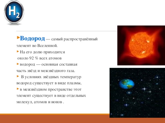 Водород — самый распространённый элемент во Вселенной. На его долю приходится  около 92 % всех атомов водород — основная составная часть звёзд и межзвёздного газа.  В условиях звёздных температур водород существует в виде плазмы, в межзвёздном пространстве этот элемент существует в виде отдельных молекул, атомов и ионов . 