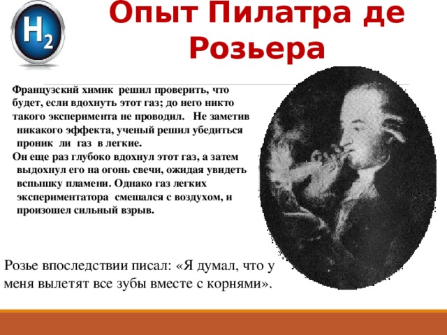 Опыт Пилатра де Розьера Французский химик решил проверить, что будет, если вдохнуть этот газ; до него никто такого эксперимента не проводил. Не заметив никакого эффекта, ученый решил убедиться проник ли газ в легкие. Он еще раз глубоко вдохнул этот газ, а затем выдохнул его на огонь свечи, ожидая увидеть вспышку пламени. Однако газ легких экспериментатора смешался с воздухом, и произошел сильный взрыв. Розье впоследствии писал: «Я думал, что у меня вылетят все зубы вместе с корнями». 