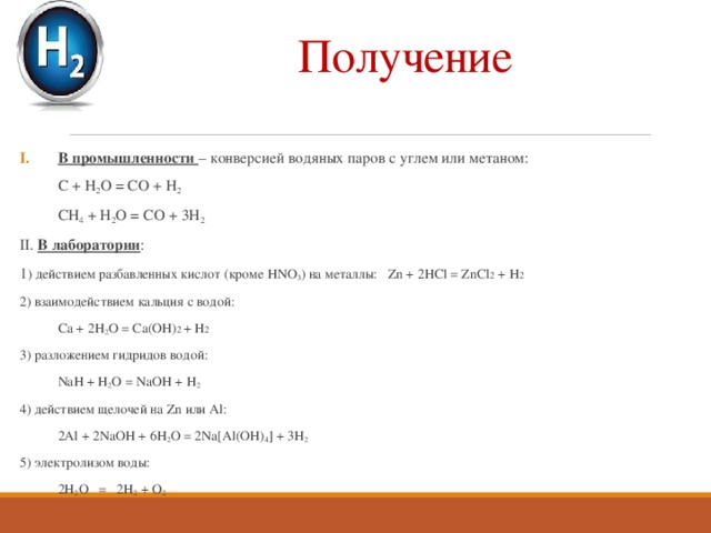 Получение В промышленности – конверсией водяных паров с углем или метаном:  С + H 2 O = CO + H 2  CH 4 + H 2 O = CO + 3H 2 II. В лаборатории : 1 ) действием разбавленных кислот (кроме HNO 3 ) на металлы: Zn + 2HCl = ZnCl 2 + H 2 2) взаимодействием кальция с водой:  Ca + 2H 2 O = Ca(OH) 2 + H 2 3) разложением гидридов водой:  NaH + H 2 O = NaOH + H 2 4) действием щелочей на Zn или Al:  2Al + 2NaOH + 6H 2 O = 2Na[Al(OH) 4 ] + 3H 2 5) электролизом воды:  2H 2 O = 2H 2 + O 2  
