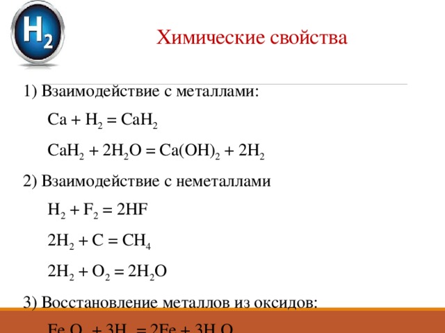 Химические свойства 1) Взаимодействие с металлами:  Ca + H 2 = CaH 2  CaH 2 + 2H 2 O = Ca(OH) 2 + 2H 2 2) Взаимодействие с неметаллами  H 2 + F 2 = 2HF  2H 2 + C = CH 4  2H 2 + O 2 = 2H 2 O 3) Восстановление металлов из оксидов:  Fe 2 O 3 + 3H 2 = 2Fe + 3H 2 O 