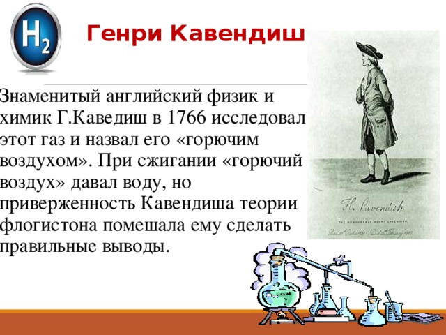 Генри Кавендиш   Знаменитый английский физик и химик Г.Каведиш в 1766 исследовал этот газ и назвал его «горючим воздухом». При сжигании «горючий воздух» давал воду, но приверженность Кавендиша теории флогистона помешала ему сделать правильные выводы. 