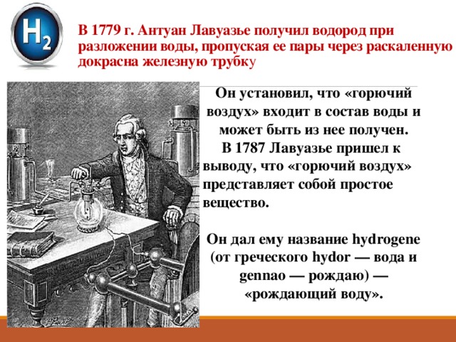 В 1779 г. Антуан Лавуазье получил водород при разложении воды, пропуская ее пары через раскаленную докрасна железную трубк у Он установил, что «горючий воздух» входит в состав воды и может быть из нее получен.  В 1787 Лавуазье пришел к выводу, что «горючий воздух» представляет собой простое вещество.   Он дал ему название hydrogene (от греческого hydor — вода и gennao — рождаю) — «рождающий воду». 