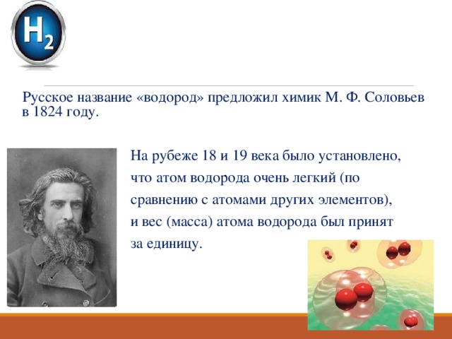 Русское название «водород» предложил химик М. Ф. Соловьев в 1824 году.  На рубеже 18 и 19 века было установлено,  что атом водорода очень легкий (по  сравнению с атомами других элементов),  и вес (масса) атома водорода был принят  за единицу. . 