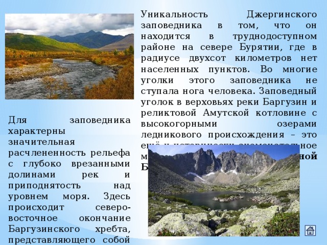 Уникальность Джергинского заповедника в том, что он находится в труднодоступном районе на севере Бурятии, где в радиусе двухсот километров нет населенных пунктов. Во многие уголки этого заповедника не ступала нога человека. Заповедный уголок в верховьях реки Баргузин и реликтовой Амутской котловине с высокогорными озерами ледникового происхождения – это ещё и исторически знаменательное место, которое называют  страной Баргуджин-Токум . Для заповедника характерны значительная расчлененность рельефа с глубоко врезанными долинами рек и приподнятость над уровнем моря. Здесь происходит северо-восточное окончание Баргузинского хребта, представляющего собой один из самых молодых горных хребтов, опоясывающих озеро Байкал. 