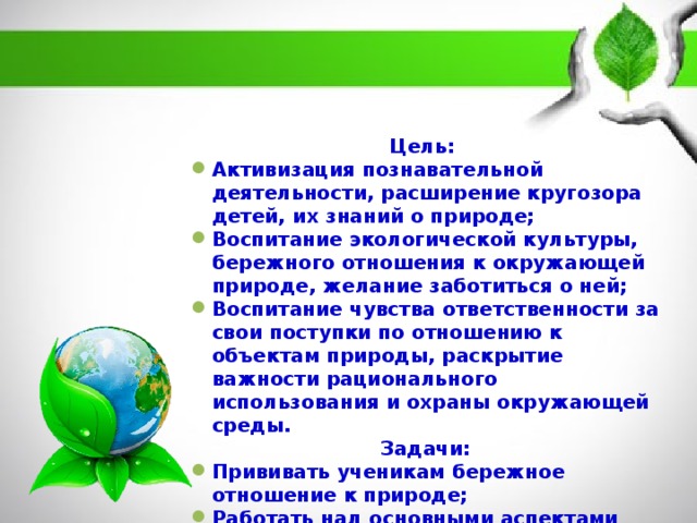 Цель: Активизация познавательной деятельности, расширение кругозора детей, их знаний о природе; Воспитание экологической культуры, бережного отношения к окружающей природе, желание заботиться о ней; Воспитание чувства ответственности за свои поступки по отношению к объектам природы, раскрытие важности рационального использования и охраны окружающей среды. Задачи:  Прививать ученикам бережное отношение к природе; Работать над основными аспектами влияния человека на природу; Развитие экологической ответственности по отношению к окружающей среде, своему здоровью. 