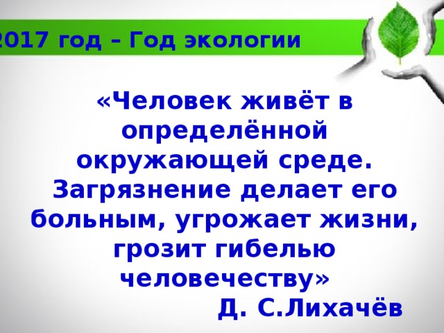 2017 год – Год экологии «Человек живёт в определённой окружающей среде. Загрязнение делает его больным, угрожает жизни, грозит гибелью человечеству»  Д. С.Лихачёв   