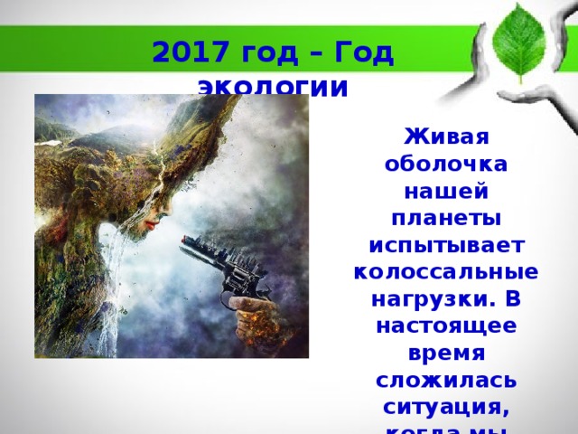 2017 год – Год экологии Живая оболочка нашей планеты испытывает колоссальные нагрузки. В настоящее время сложилась ситуация, когда мы говорим уже о глобальных экологических проблемах. 